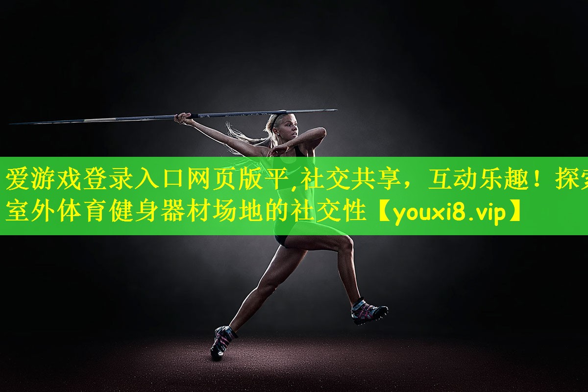 爱游戏登录入口网页版平,社交共享,互动乐趣!探索室外体育健身器材场地的社交性