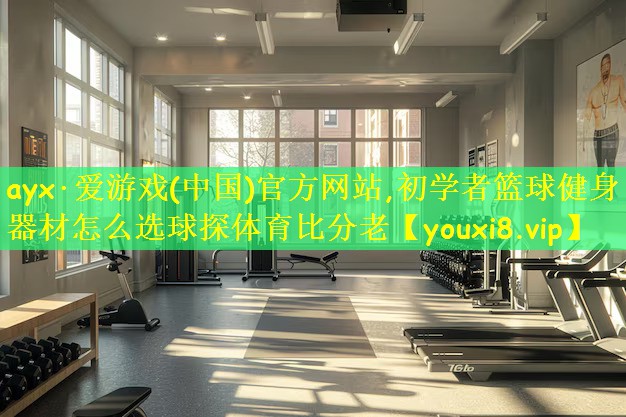 ayx·爱游戏(中国)官方网站,初学者篮球健身器材怎么选球探体育比分老