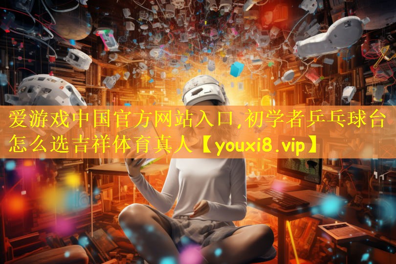 爱游戏中国官方网站入口,初学者乒乓球台怎么选吉祥体育真人