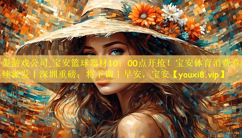 爱游戏公司,宝安篮球器材10:00点开抢!宝安体育消费券持续派发丨深圳重磅:将下调丨早安,宝安