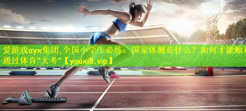 爱游戏ayx集团,全国小学生必练:国家体测是什么?如何才能顺利通过体育“大考”