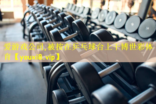 爱游戏公司,被按在乒乓球台上干博世彩体育