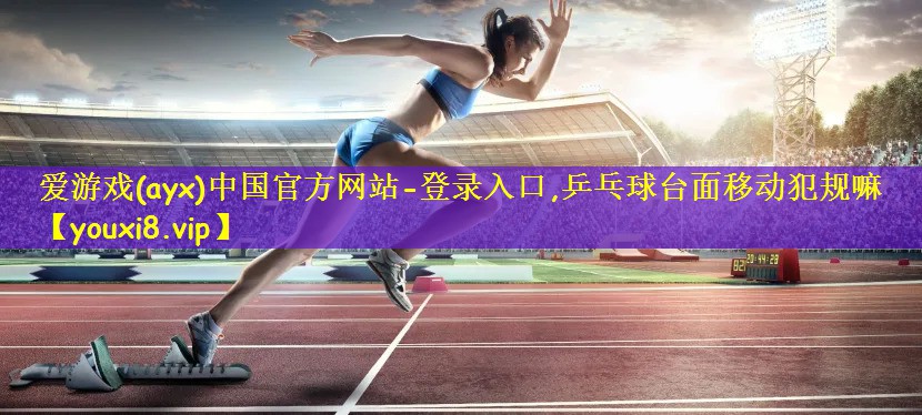 爱游戏(ayx)中国官方网站-登录入口,乒乓球台面移动犯规嘛