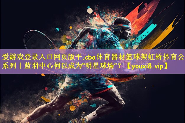 爱游戏登录入口网页版平,cba体育器材篮球架虹桥体育公园系列|蓝羽中心何以成为“明星球场”?