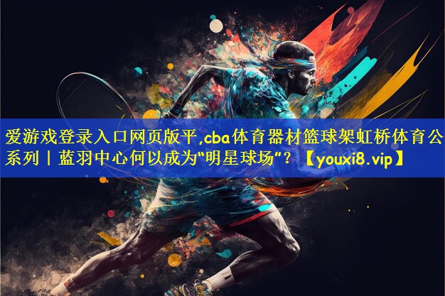 cba体育器材篮球架虹桥体育公园系列｜蓝羽中心何以成为“明星球场”？