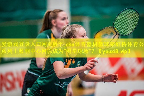 cba体育器材篮球架虹桥体育公园系列｜蓝羽中心何以成为“明星球场”？
