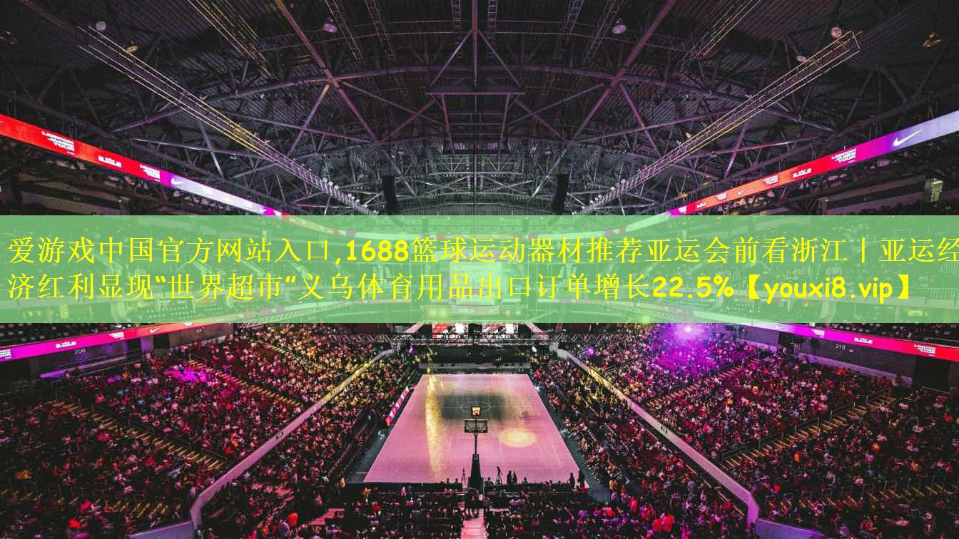 1688篮球运动器材推荐亚运会前看浙江丨亚运经济红利显现“世界超市”义乌体育用品出口订单增长22.5%